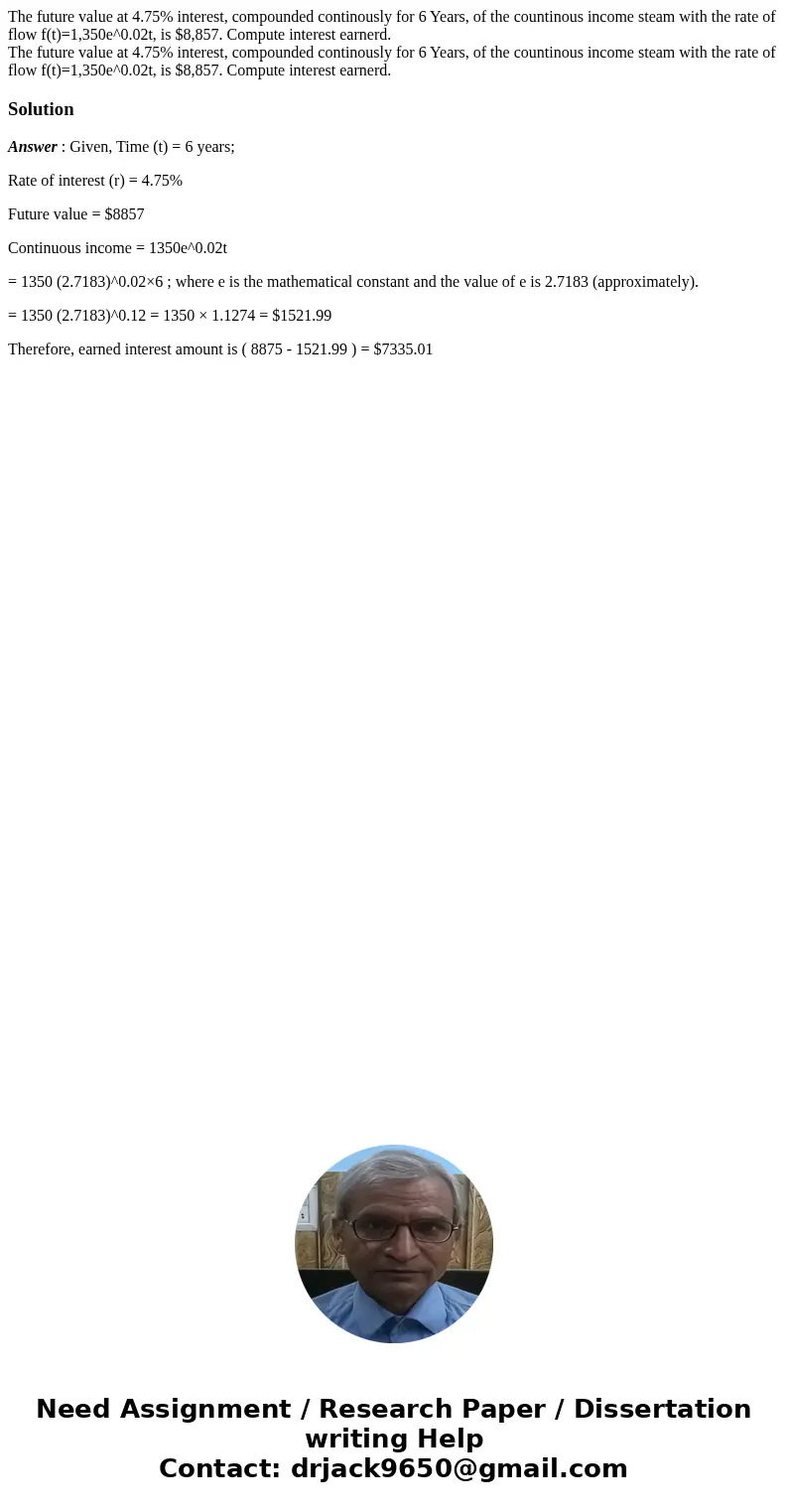 The future value at 4.75% interest, compounded continously for 6 Years, of the countinous income steam with the rate of flow f(t)=1,350e^0.02t, is $8,857. Compu