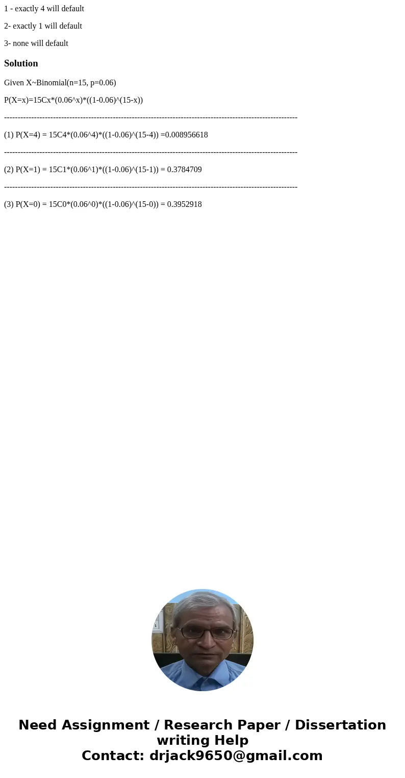 1 - exactly 4 will default 2- exactly 1 will default 3- none will defaultSolutionGiven X~Binomial(n=15, p=0.06) P(X=x)=15Cx*(0.06^x)*((1-0.06)^(15-x)) --------- 1 - exactly 4 will default 2- exactly 1 will default 3- none will defaultSolutionGiven X~Binomial(n=15, p=0.06) P(X=x)=15Cx*(0.06^x)*((1-0.06)^(15-x)) ---------