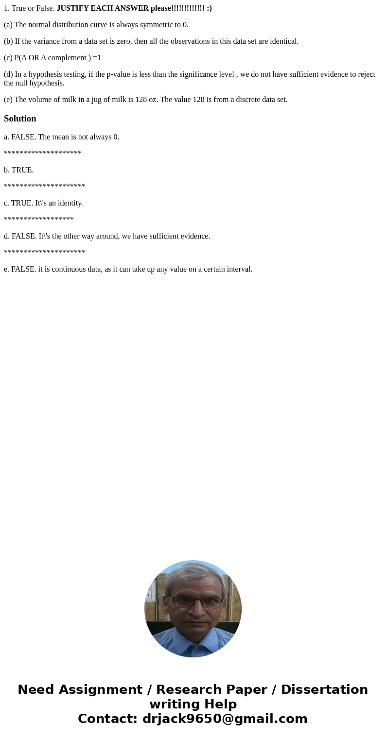 1. True or False. JUSTIFY EACH ANSWER please!!!!!!!!!!!!! :) (a) The normal distribution curve is always symmetric to 0. (b) If the variance from a data set is  1. True or False. JUSTIFY EACH ANSWER please!!!!!!!!!!!!! :) (a) The normal distribution curve is always symmetric to 0. (b) If the variance from a data set is