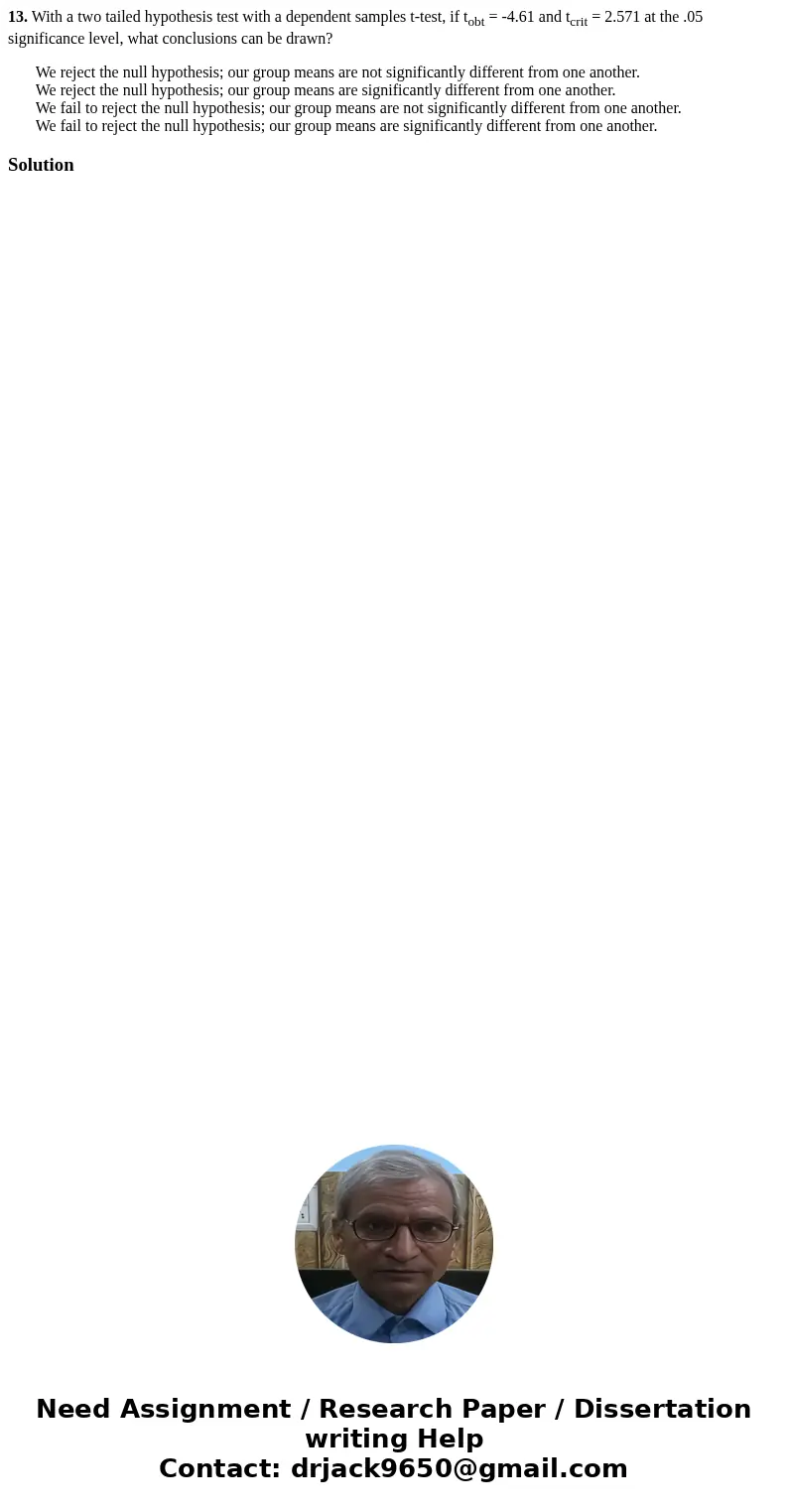 13. With a two tailed hypothesis test with a dependent samples t-test, if tobt = -4.61 and tcrit = 2.571 at the .05 significance level, what conclusions can be  13. With a two tailed hypothesis test with a dependent samples t-test, if tobt = -4.61 and tcrit = 2.571 at the .05 significance level, what conclusions can be