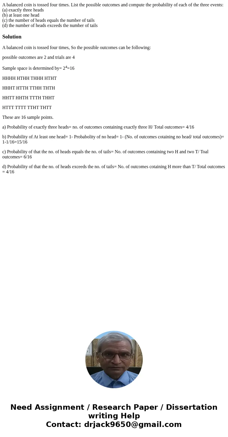 A balanced coin is tossed four times. List the possible outcomes and compute the probability of each of the three events: (a) exactly three heads (b) at least o A balanced coin is tossed four times. List the possible outcomes and compute the probability of each of the three events: (a) exactly three heads (b) at least o