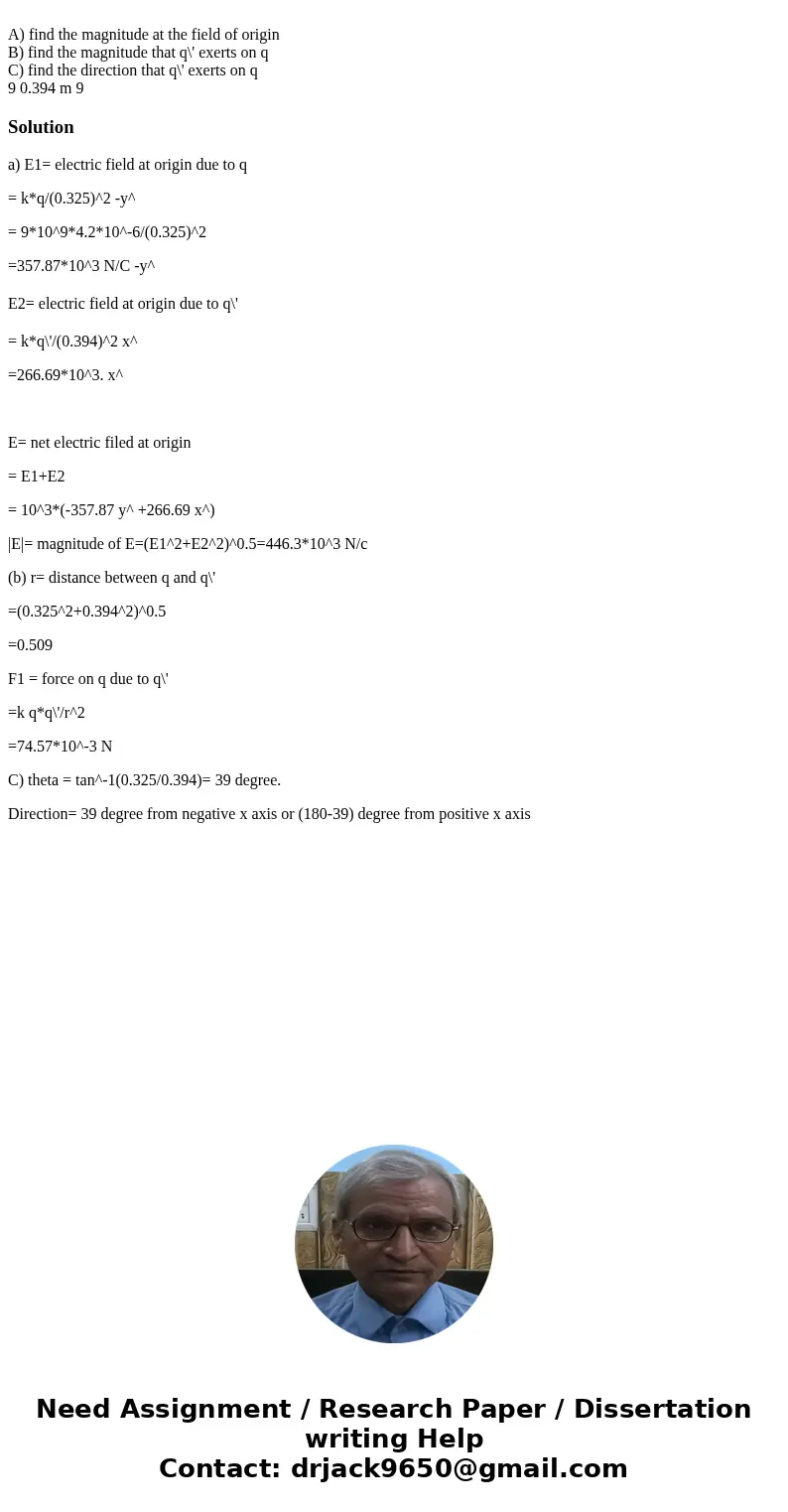A) find the magnitude at the field of origin B) find the magnitude that q\' exerts on q C) find the direction that q\' exerts on q 9 0.394 m 9 Solutiona) E1= e  A) find the magnitude at the field of origin B) find the magnitude that q\' exerts on q C) find the direction that q\' exerts on q 9 0.394 m 9 Solutiona) E1= e