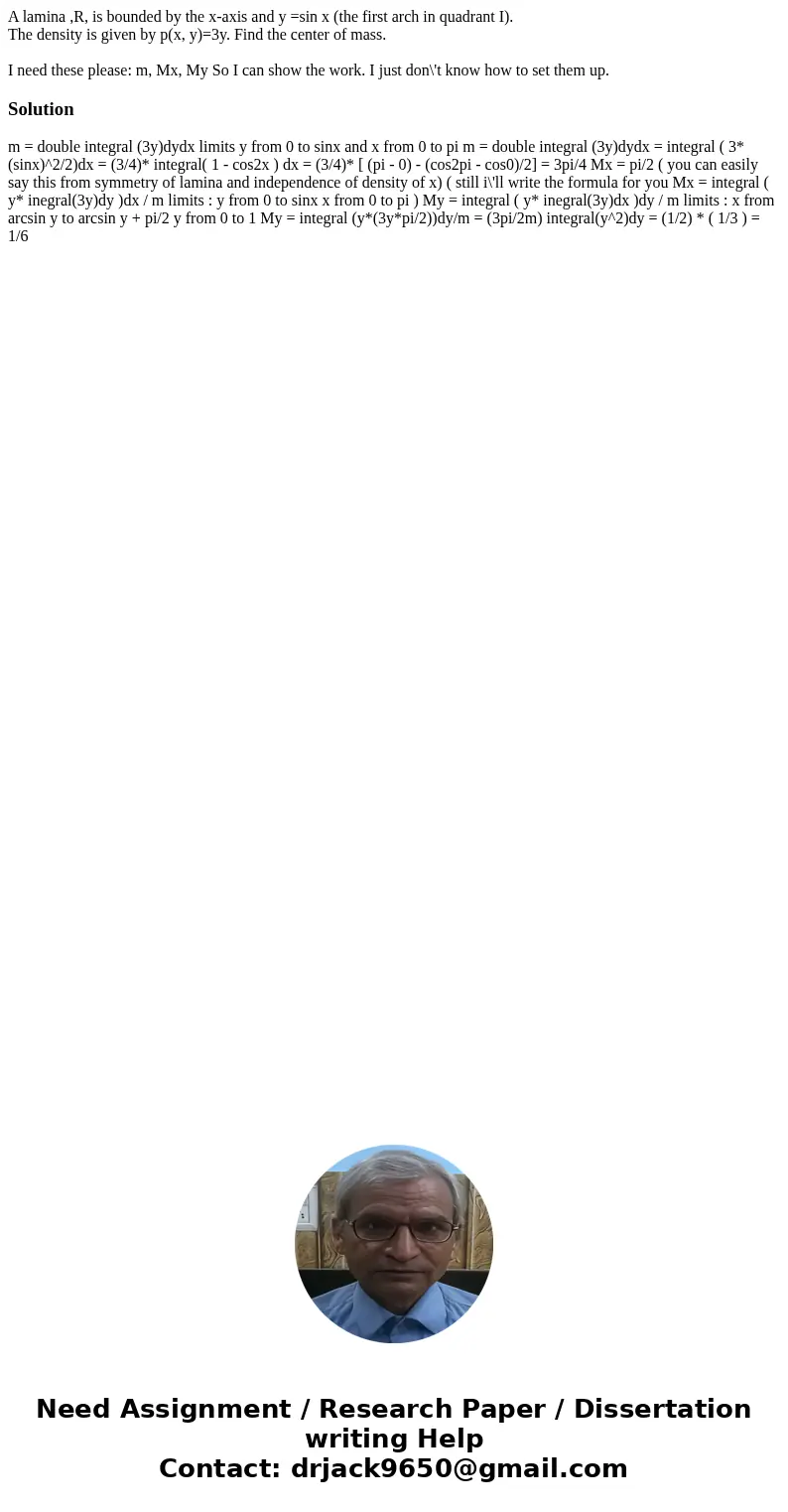 A lamina ,R, is bounded by the x-axis and y =sin x (the first arch in quadrant I). The density is given by p(x, y)=3y. Find the center of mass. I need these ple A lamina ,R, is bounded by the x-axis and y =sin x (the first arch in quadrant I). The density is given by p(x, y)=3y. Find the center of mass. I need these ple