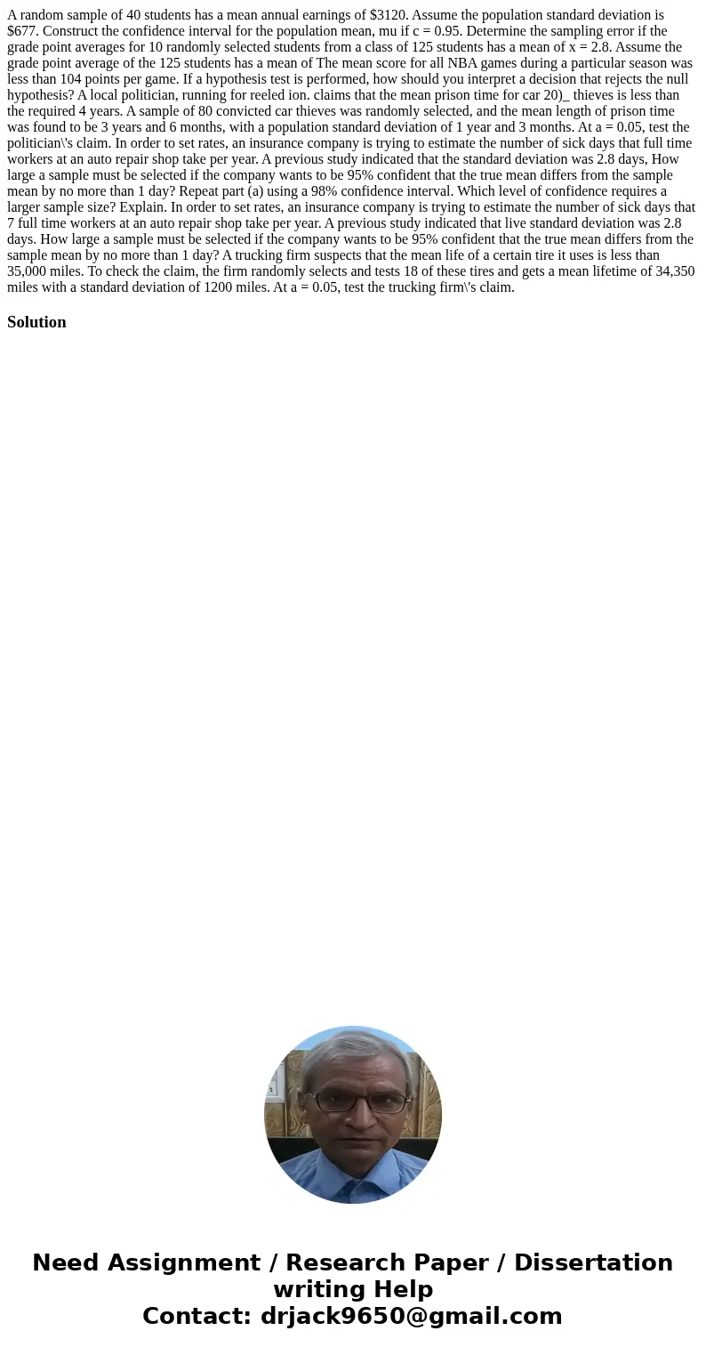 A random sample of 40 students has a mean annual earnings of $3120. Assume the population standard deviation is $677. Construct the confidence interval for the  A random sample of 40 students has a mean annual earnings of $3120. Assume the population standard deviation is $677. Construct the confidence interval for the