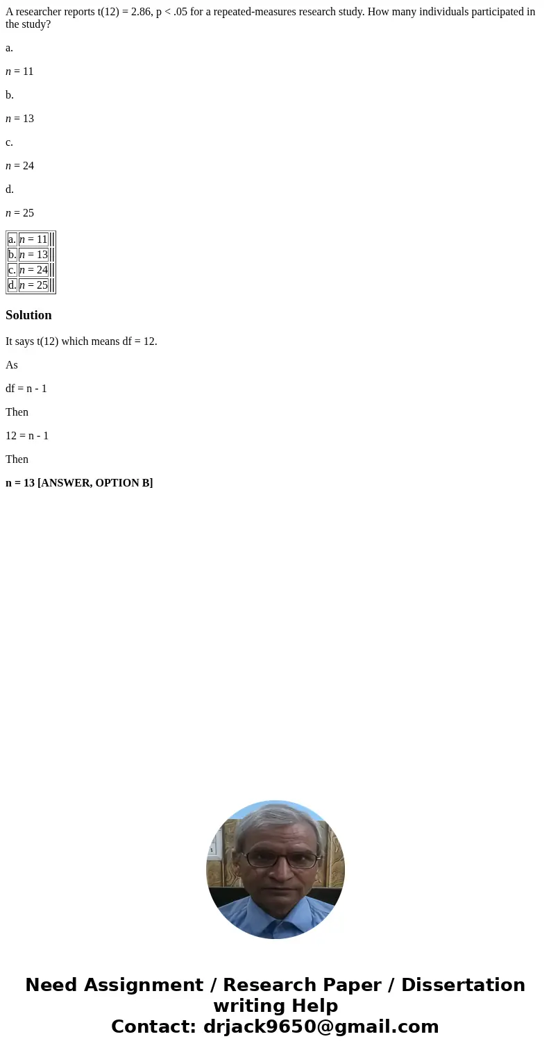 A researcher reports t(12) = 2.86, p < .05 for a repeated-measures research study. How many individuals participated in the study? a. n = 11 b. n = 13 c. n = A researcher reports t(12) = 2.86, p < .05 for a repeated-measures research study. How many individuals participated in the study? a. n = 11 b. n = 13 c. n =