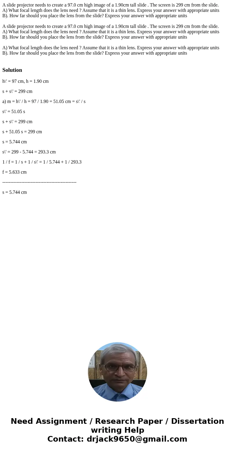 A slide projector needs to create a 97.0 cm high image of a 1.90cm tall slide . The screen is 299 cm from the slide. A) What focal length does the lens need ? A A slide projector needs to create a 97.0 cm high image of a 1.90cm tall slide . The screen is 299 cm from the slide. A) What focal length does the lens need ? A