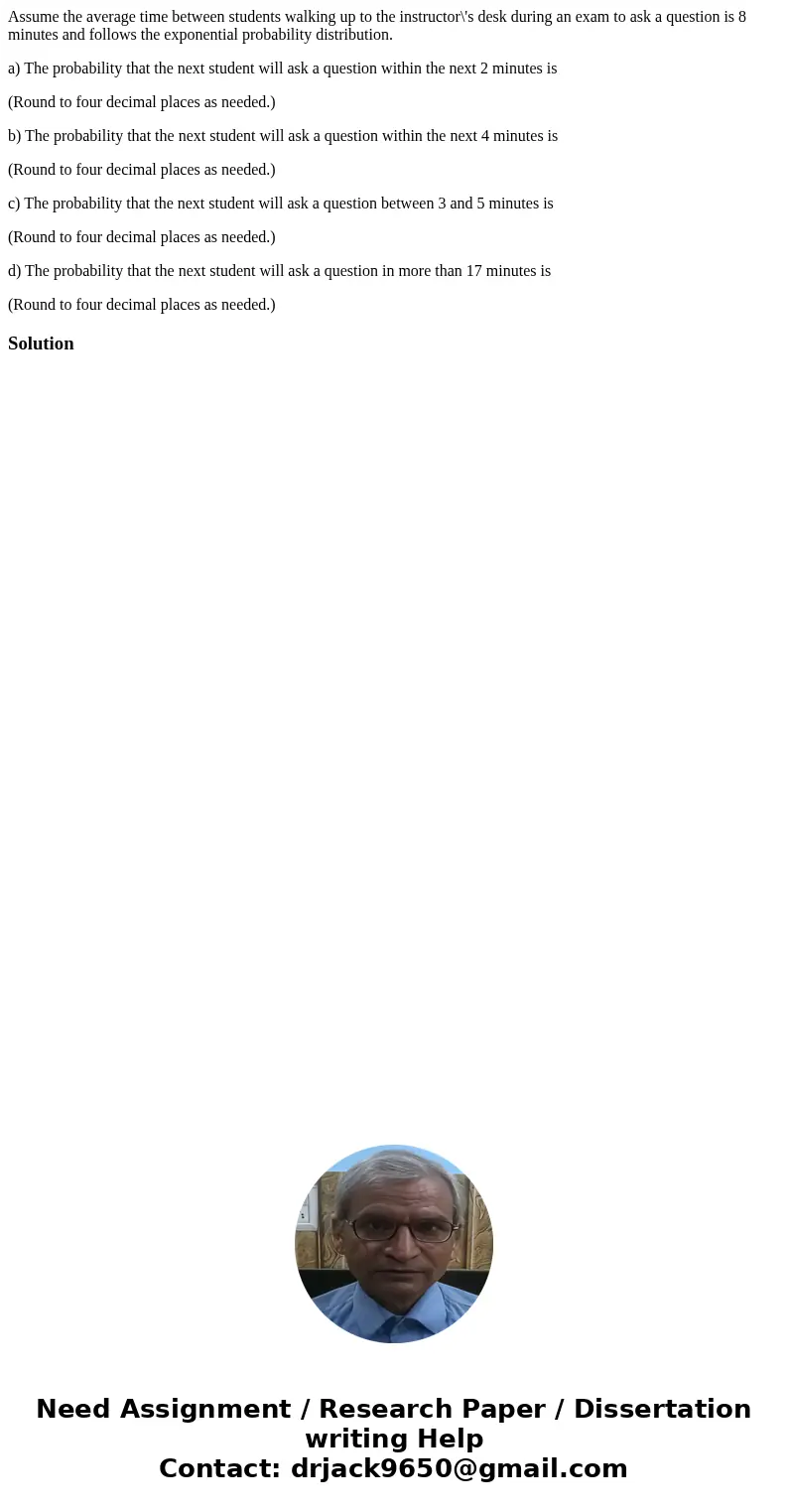 Assume the average time between students walking up to the instructor\'s desk during an exam to ask a question is 8 minutes and follows the exponential probabil Assume the average time between students walking up to the instructor\'s desk during an exam to ask a question is 8 minutes and follows the exponential probabil