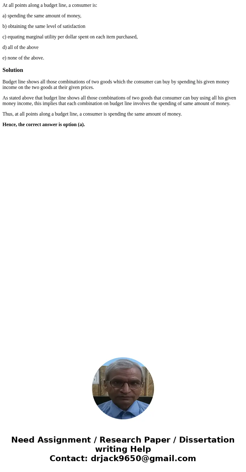 At all points along a budget line, a consumer is: a) spending the same amount of money, b) obtaining the same level of satisfaction c) equating marginal utility