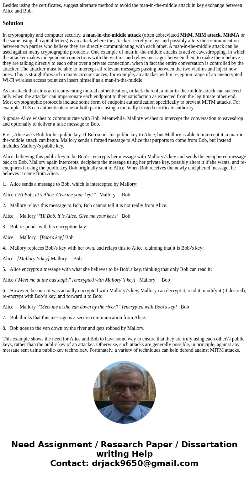 Besides using the certificates, suggest alternate method to avoid the man-in-the-middle attack in key exchange between Alice and Bob.SolutionIn cryptography and Besides using the certificates, suggest alternate method to avoid the man-in-the-middle attack in key exchange between Alice and Bob.SolutionIn cryptography and