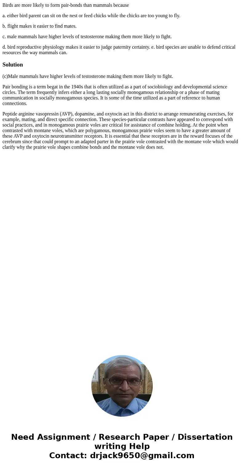 Birds are more likely to form pair-bonds than mammals because a. either bird parent can sit on the nest or feed chicks while the chicks are too young to fly. b. Birds are more likely to form pair-bonds than mammals because a. either bird parent can sit on the nest or feed chicks while the chicks are too young to fly. b.