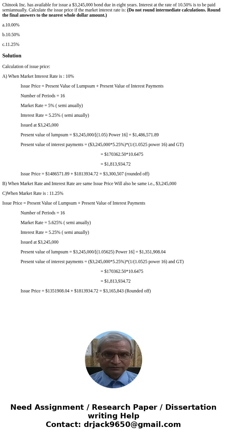 Chinook Inc. has available for issue a $3,245,000 bond due in eight years. Interest at the rate of 10.50% is to be paid semiannually. Calculate the issue price  Chinook Inc. has available for issue a $3,245,000 bond due in eight years. Interest at the rate of 10.50% is to be paid semiannually. Calculate the issue price