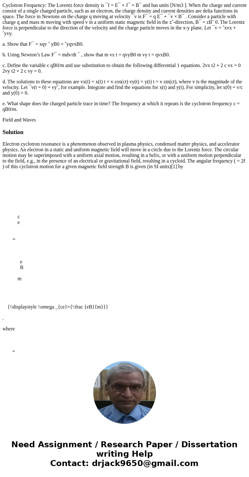 Cyclotron Frequency: The Lorentz force density is ¯f = E¯ + J¯ × B¯ and has units [N/m3 ]. When the charge and current consist of a single charged particle, suc