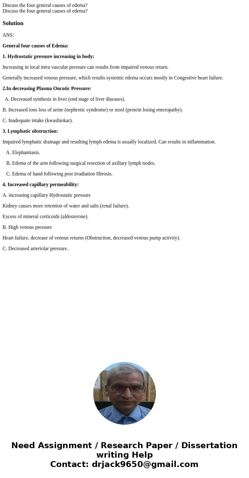 Discuss the four general causes of edema? Discuss the four general causes of edema?SolutionANS: General four causes of Edema: 1. Hydrostatic pressure increasin  Discuss the four general causes of edema? Discuss the four general causes of edema?SolutionANS: General four causes of Edema: 1. Hydrostatic pressure increasin
