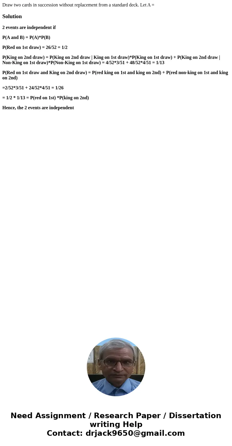 Draw two cards in succession without replacement from a standard deck. Let A =Solution2 events are independent if P(A and B) = P(A)*P(B) P(Red on 1st draw) = 26 Draw two cards in succession without replacement from a standard deck. Let A =Solution2 events are independent if P(A and B) = P(A)*P(B) P(Red on 1st draw) = 26