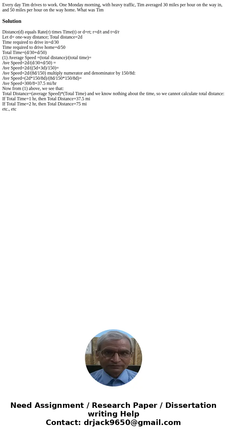 Every day Tim drives to work. One Monday morning, with heavy traffic, Tim averaged 30 miles per hour on the way in, and 50 miles per hour on the way home. What  Every day Tim drives to work. One Monday morning, with heavy traffic, Tim averaged 30 miles per hour on the way in, and 50 miles per hour on the way home. What