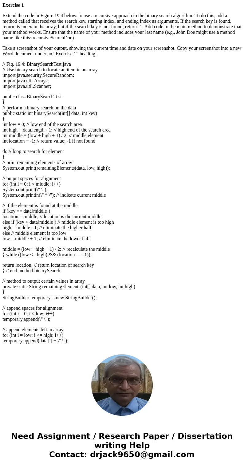 Exercise 1 Extend the code in Figure 19.4 below. to use a recursive approach to the binary search algorithm. To do this, add a method called that receives the s