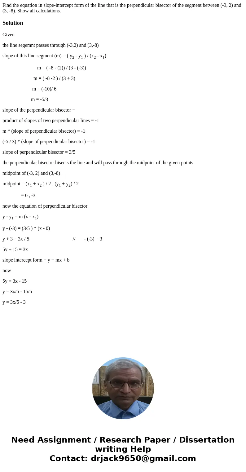 Find the equation in slope-intercept form of the line that is the perpendicular bisector of the segment between (-3, 2) and (3, -8). Show all calculations.Solut Find the equation in slope-intercept form of the line that is the perpendicular bisector of the segment between (-3, 2) and (3, -8). Show all calculations.Solut