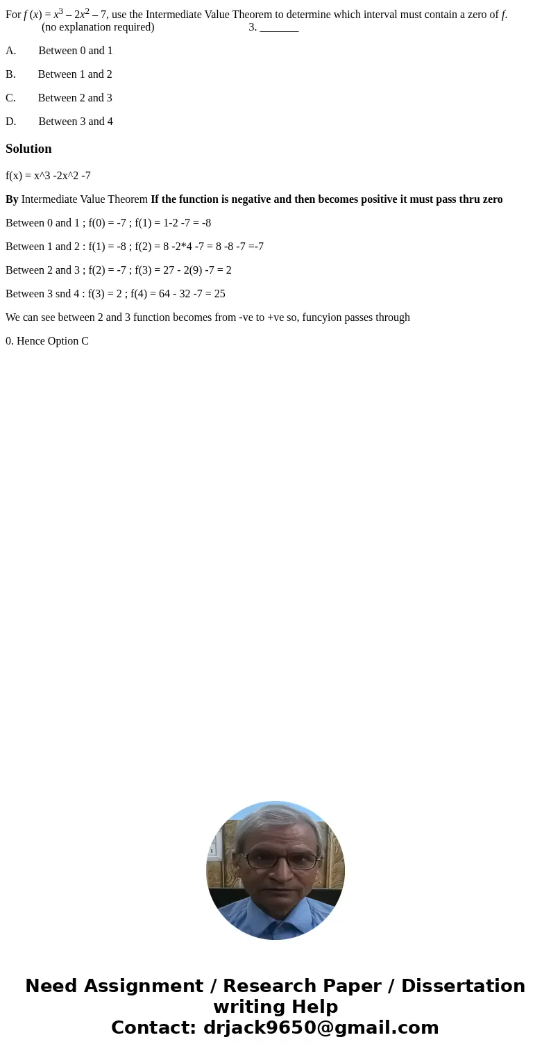 For f (x) = x3 – 2x2 – 7, use the Intermediate Value Theorem to determine which interval must contain a zero of f. (no explanation required) 3. _______ A. Betwe For f (x) = x3 – 2x2 – 7, use the Intermediate Value Theorem to determine which interval must contain a zero of f. (no explanation required) 3. _______ A. Betwe