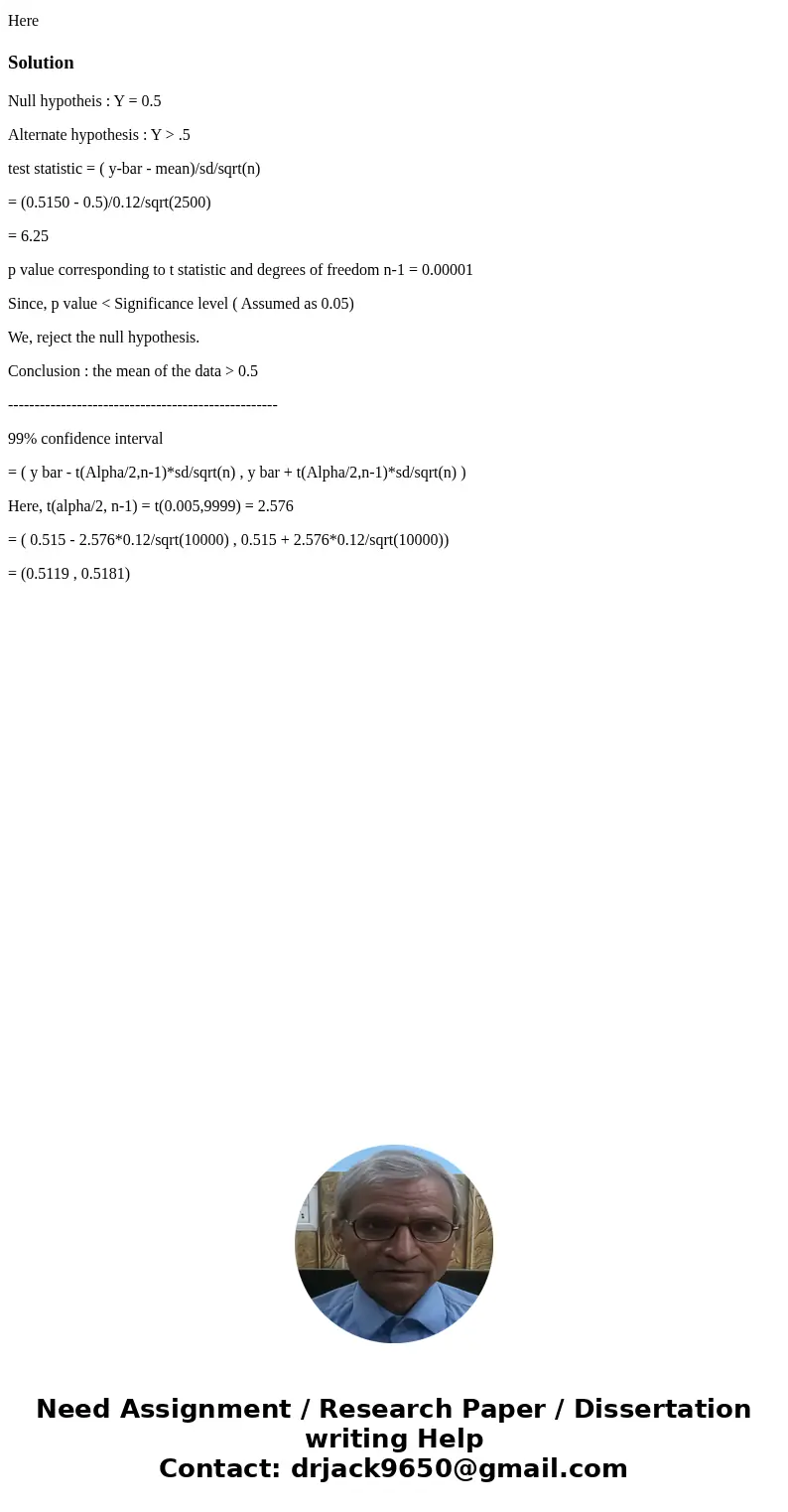 HereSolutionNull hypotheis : Y = 0.5 Alternate hypothesis : Y > .5 test statistic = ( y-bar - mean)/sd/sqrt(n) = (0.5150 - 0.5)/0.12/sqrt(2500) = 6.25 p valu HereSolutionNull hypotheis : Y = 0.5 Alternate hypothesis : Y > .5 test statistic = ( y-bar - mean)/sd/sqrt(n) = (0.5150 - 0.5)/0.12/sqrt(2500) = 6.25 p valu