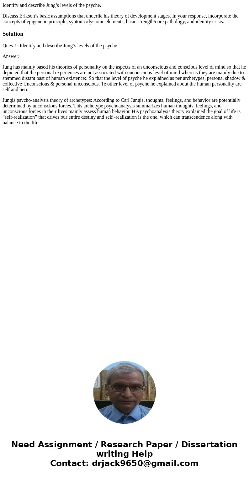 Identify and describe Jung’s levels of the psyche. Discuss Erikson’s basic assumptions that underlie his theory of development stages. In your response, incorpo Identify and describe Jung’s levels of the psyche. Discuss Erikson’s basic assumptions that underlie his theory of development stages. In your response, incorpo