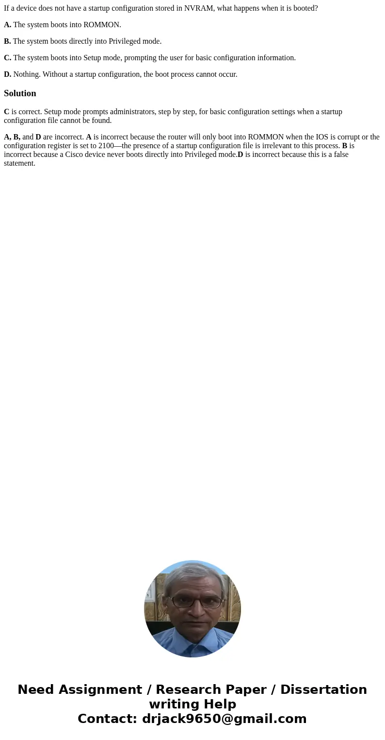 If a device does not have a startup configuration stored in NVRAM, what happens when it is booted? A. The system boots into ROMMON. B. The system boots directly
