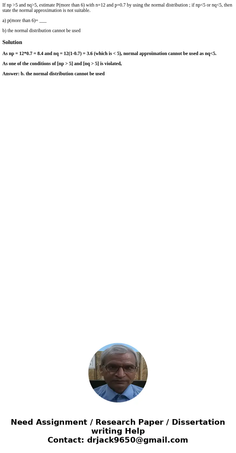 If np >5 and nq>5, estimate P(more than 6) with n=12 and p=0.7 by using the normal distribution ; if np<5 or nq<5, then state the normal approximati If np >5 and nq>5, estimate P(more than 6) with n=12 and p=0.7 by using the normal distribution ; if np<5 or nq<5, then state the normal approximati