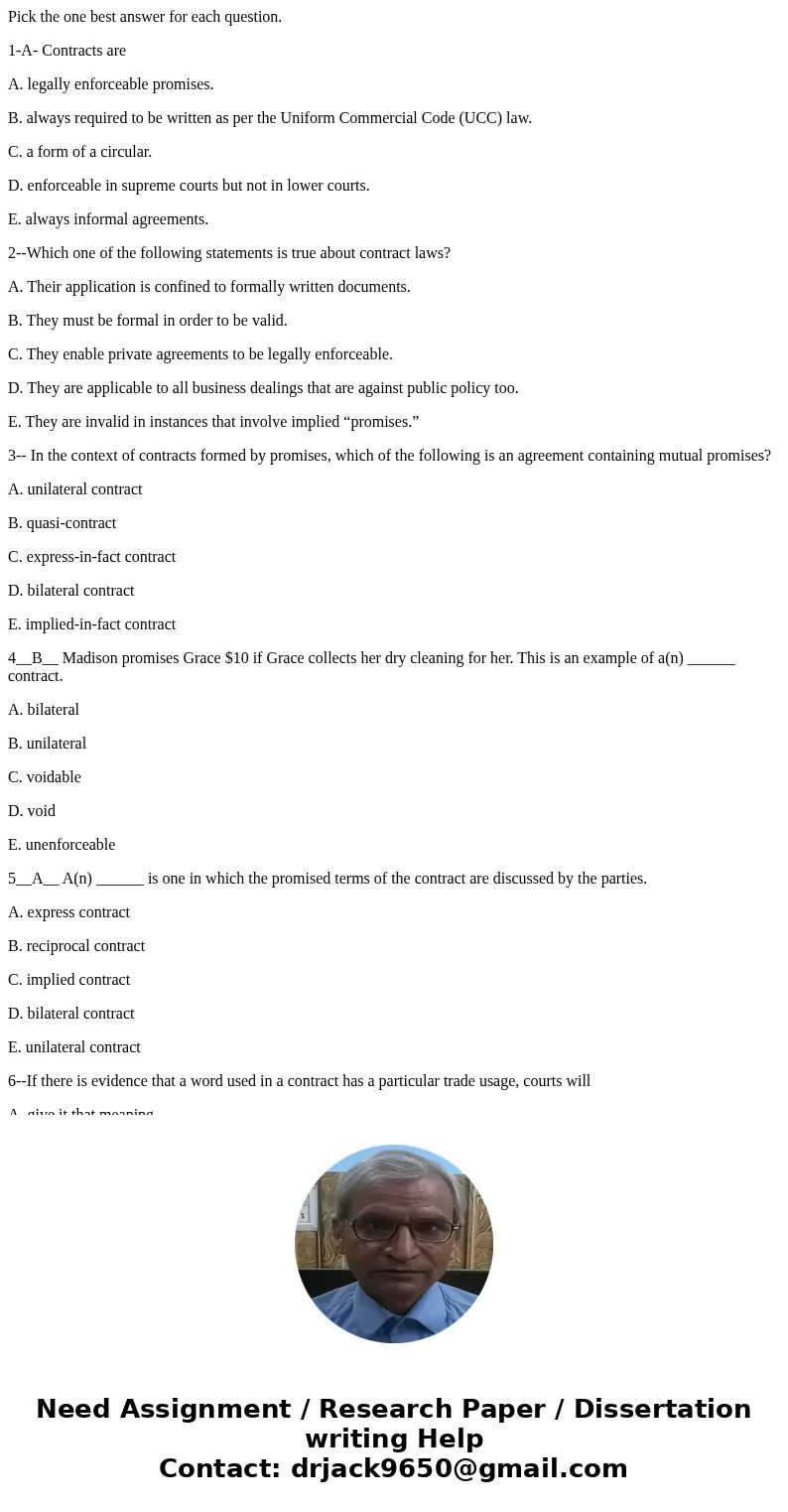 Pick the one best answer for each question. 1-A- Contracts are A. legally enforceable promises. B. always required to be written as per the Uniform Commercial C Pick the one best answer for each question. 1-A- Contracts are A. legally enforceable promises. B. always required to be written as per the Uniform Commercial C