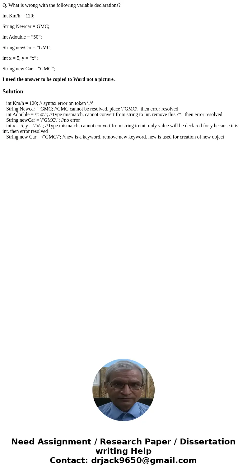 Q. What is wrong with the following variable declarations? int Km/h = 120; String Newcar = GMC; int Adouble = “50”; String newCar = “GMC” int x = 5, y = “x”; St