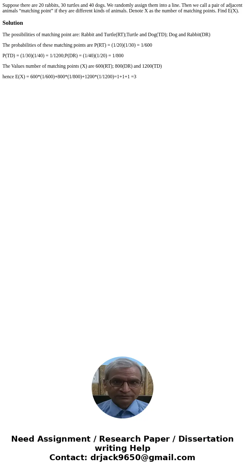 Suppose there are 20 rabbits, 30 turtles and 40 dogs. We randomly assign them into a line. Then we call a pair of adjacent animals “matching point” if they are  Suppose there are 20 rabbits, 30 turtles and 40 dogs. We randomly assign them into a line. Then we call a pair of adjacent animals “matching point” if they are