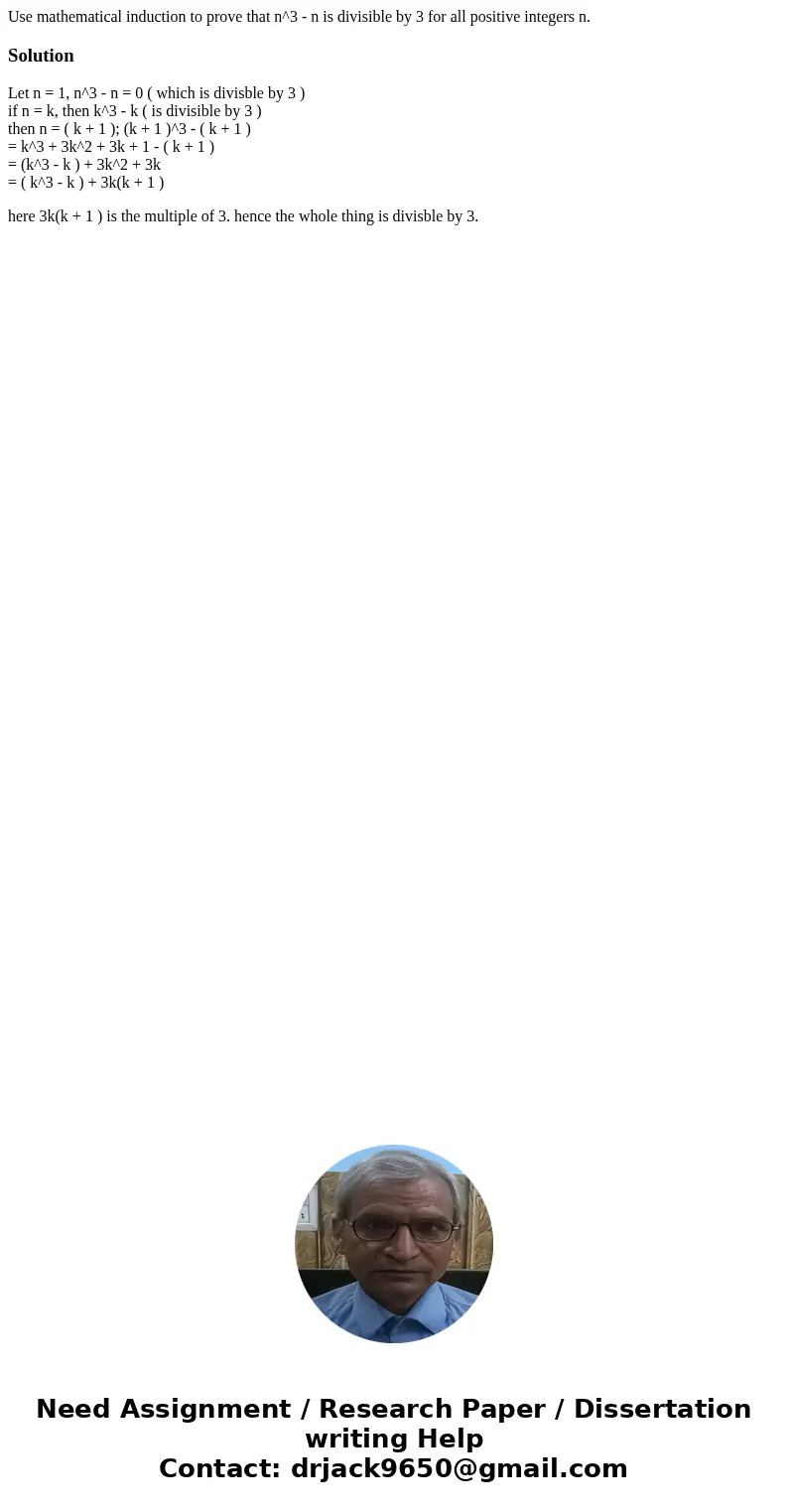 Use mathematical induction to prove that n^3 - n is divisible by 3 for all positive integers n.SolutionLet n = 1, n^3 - n = 0 ( which is divisble by 3 ) if n =  Use mathematical induction to prove that n^3 - n is divisible by 3 for all positive integers n.SolutionLet n = 1, n^3 - n = 0 ( which is divisble by 3 ) if n =