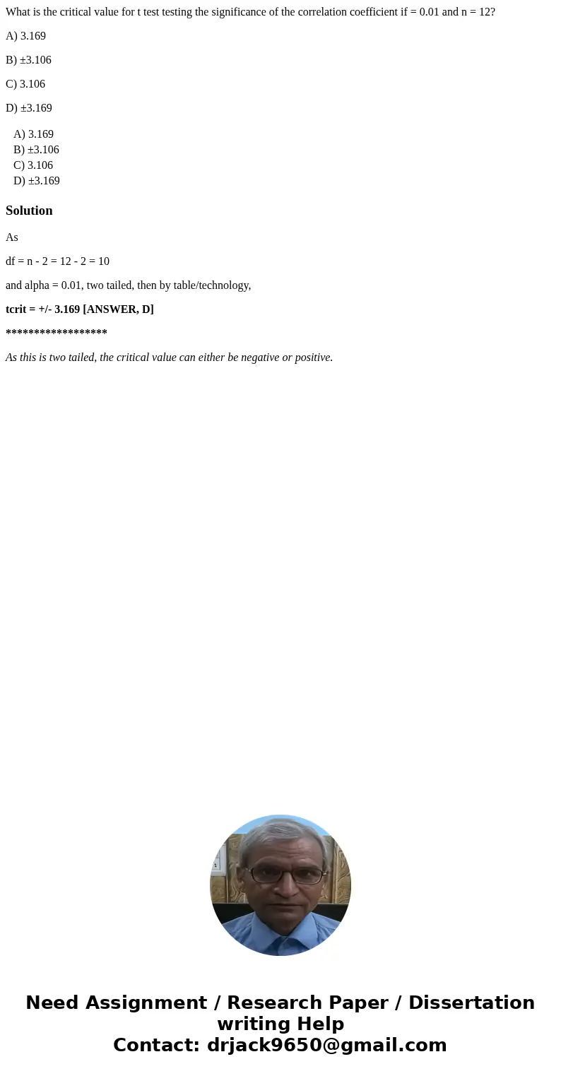 What is the critical value for t test testing the significance of the correlation coefficient if = 0.01 and n = 12? A) 3.169 B) ±3.106 C) 3.106 D) ±3.169 A) 3.1 What is the critical value for t test testing the significance of the correlation coefficient if = 0.01 and n = 12? A) 3.169 B) ±3.106 C) 3.106 D) ±3.169 A) 3.1