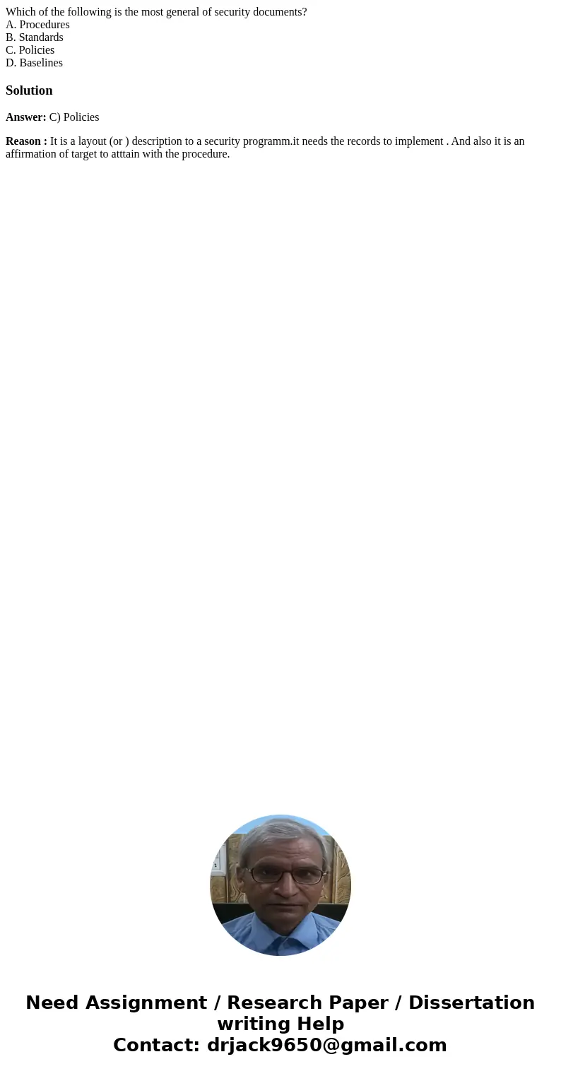 Which of the following is the most general of security documents? A. Procedures B. Standards C. Policies D. BaselinesSolutionAnswer: C) Policies Reason : It is 