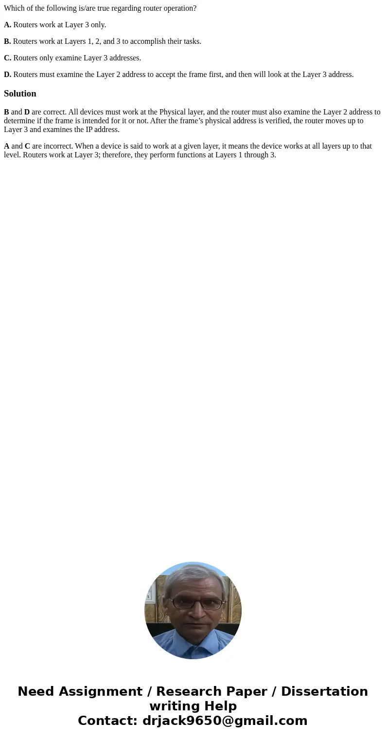 Which of the following is/are true regarding router operation? A. Routers work at Layer 3 only. B. Routers work at Layers 1, 2, and 3 to accomplish their tasks. Which of the following is/are true regarding router operation? A. Routers work at Layer 3 only. B. Routers work at Layers 1, 2, and 3 to accomplish their tasks.