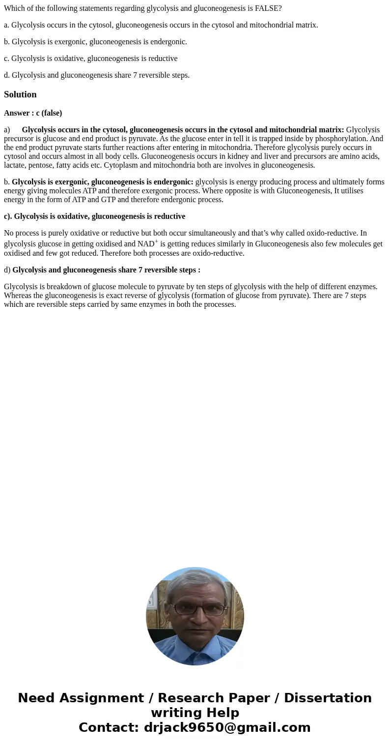 Which of the following statements regarding glycolysis and gluconeogenesis is FALSE? a. Glycolysis occurs in the cytosol, gluconeogenesis occurs in the cytosol  Which of the following statements regarding glycolysis and gluconeogenesis is FALSE? a. Glycolysis occurs in the cytosol, gluconeogenesis occurs in the cytosol