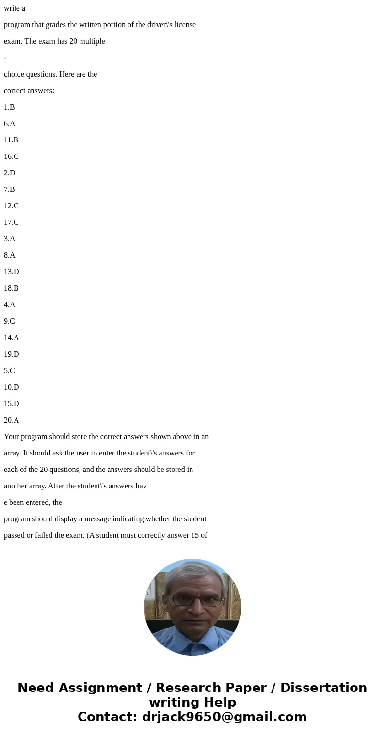 write a program that grades the written portion of the driver\'s license exam. The exam has 20 multiple - choice questions. Here are the correct answers: 1.B 6. write a program that grades the written portion of the driver\'s license exam. The exam has 20 multiple - choice questions. Here are the correct answers: 1.B 6.
