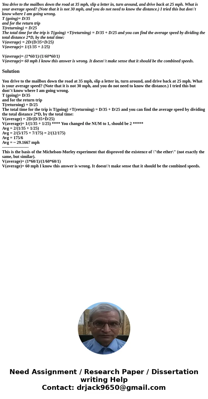 You drive to the mailbox down the road at 35 mph, slip a letter in, turn around, and drive back at 25 mph. What is your average speed? (Note that it is not 30 m You drive to the mailbox down the road at 35 mph, slip a letter in, turn around, and drive back at 25 mph. What is your average speed? (Note that it is not 30 m