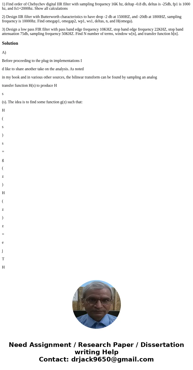 1) Find order of Chebychev digital IIR filter with sampling frequency 16K hz, deltap -0.8 db, deltas is -25db, fp1 is 1000 hz, and fs1=2000hz. Show all calculat 1) Find order of Chebychev digital IIR filter with sampling frequency 16K hz, deltap -0.8 db, deltas is -25db, fp1 is 1000 hz, and fs1=2000hz. Show all calculat