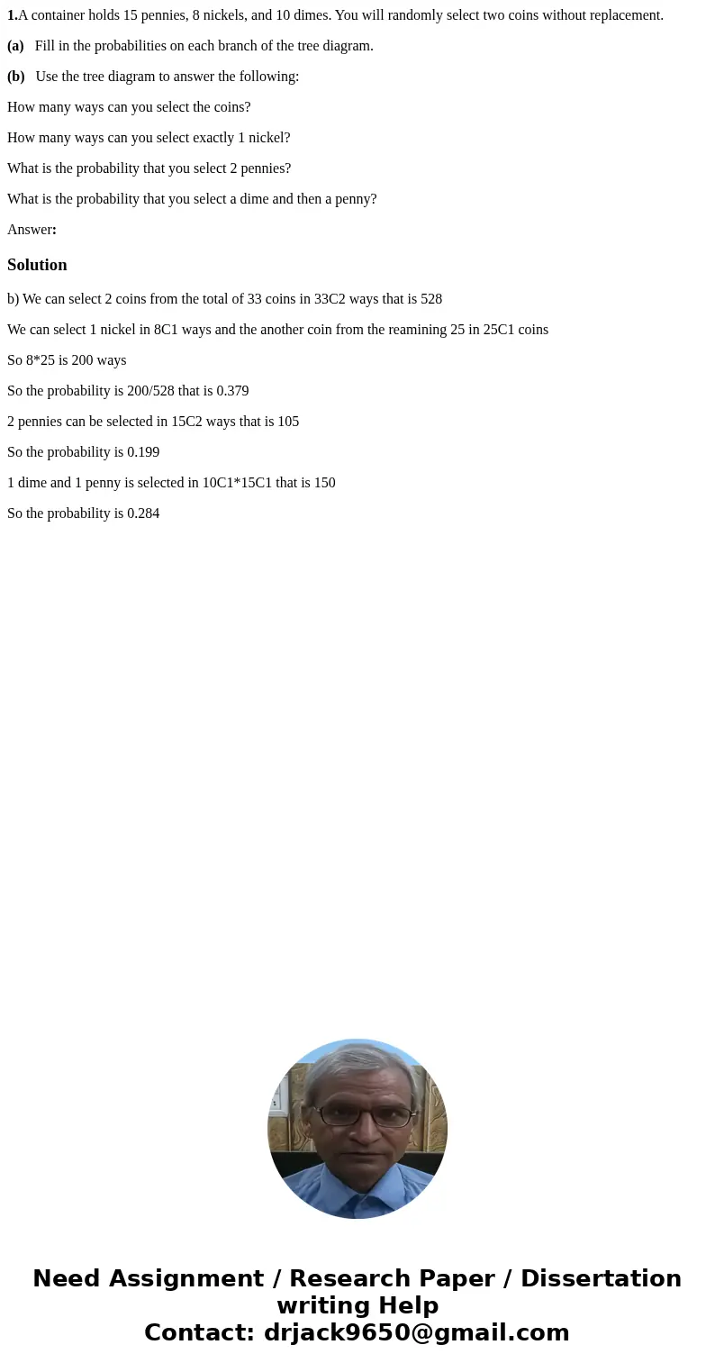 1.A container holds 15 pennies, 8 nickels, and 10 dimes. You will randomly select two coins without replacement. (a) Fill in the probabilities on each branch of 1.A container holds 15 pennies, 8 nickels, and 10 dimes. You will randomly select two coins without replacement. (a) Fill in the probabilities on each branch of