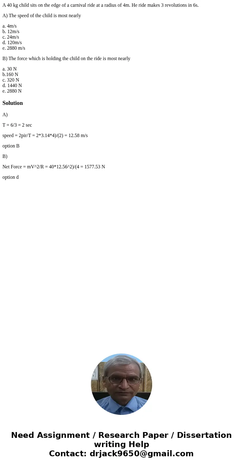 A 40 kg child sits on the edge of a carnival ride at a radius of 4m. He ride makes 3 revolutions in 6s. A) The speed of the child is most nearly a. 4m/s b. 12m/ A 40 kg child sits on the edge of a carnival ride at a radius of 4m. He ride makes 3 revolutions in 6s. A) The speed of the child is most nearly a. 4m/s b. 12m/