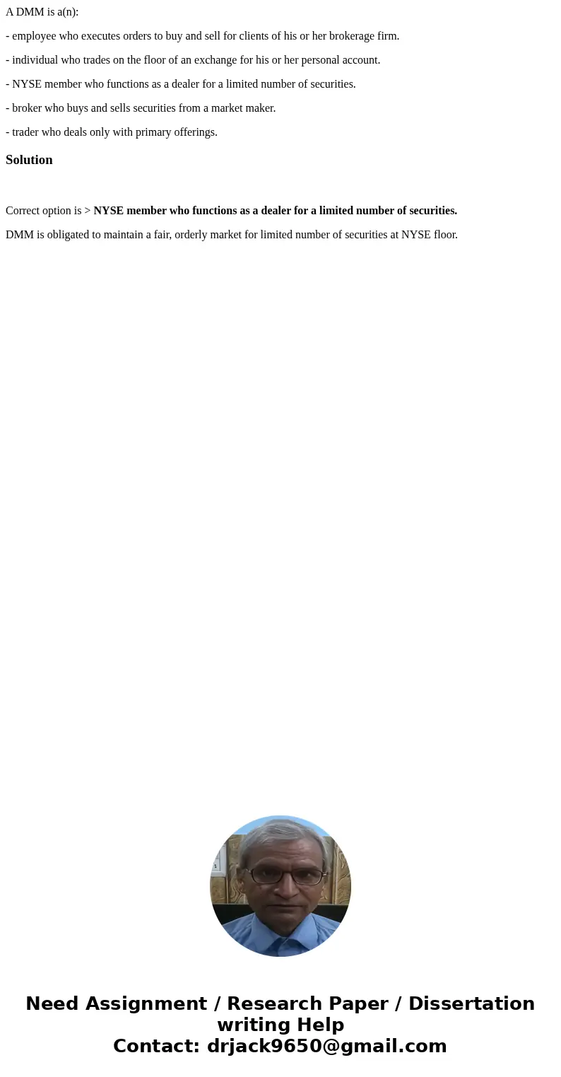 A DMM is a(n): - employee who executes orders to buy and sell for clients of his or her brokerage firm. - individual who trades on the floor of an exchange for  A DMM is a(n): - employee who executes orders to buy and sell for clients of his or her brokerage firm. - individual who trades on the floor of an exchange for