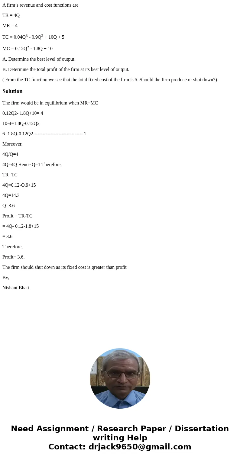 A firm’s revenue and cost functions are TR = 4Q MR = 4 TC = 0.04Q3 - 0.9Q2 + 10Q + 5 MC = 0.12Q2 - 1.8Q + 10 A. Determine the best level of output. B. Determine A firm’s revenue and cost functions are TR = 4Q MR = 4 TC = 0.04Q3 - 0.9Q2 + 10Q + 5 MC = 0.12Q2 - 1.8Q + 10 A. Determine the best level of output. B. Determine