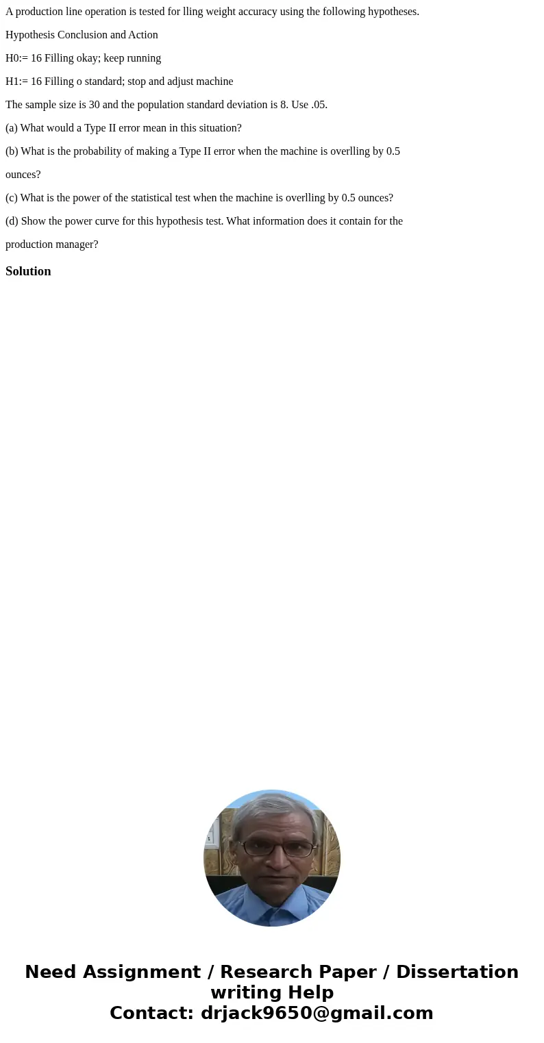 A production line operation is tested for lling weight accuracy using the following hypotheses. Hypothesis Conclusion and Action H0:= 16 Filling okay; keep runn A production line operation is tested for lling weight accuracy using the following hypotheses. Hypothesis Conclusion and Action H0:= 16 Filling okay; keep runn