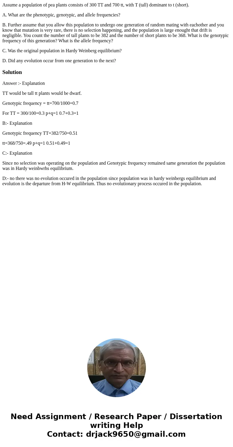 Assume a population of pea plants consists of 300 TT and 700 tt, with T (tall) dominant to t (short). A. What are the phenotypic, genotypic, and allele frequenc Assume a population of pea plants consists of 300 TT and 700 tt, with T (tall) dominant to t (short). A. What are the phenotypic, genotypic, and allele frequenc