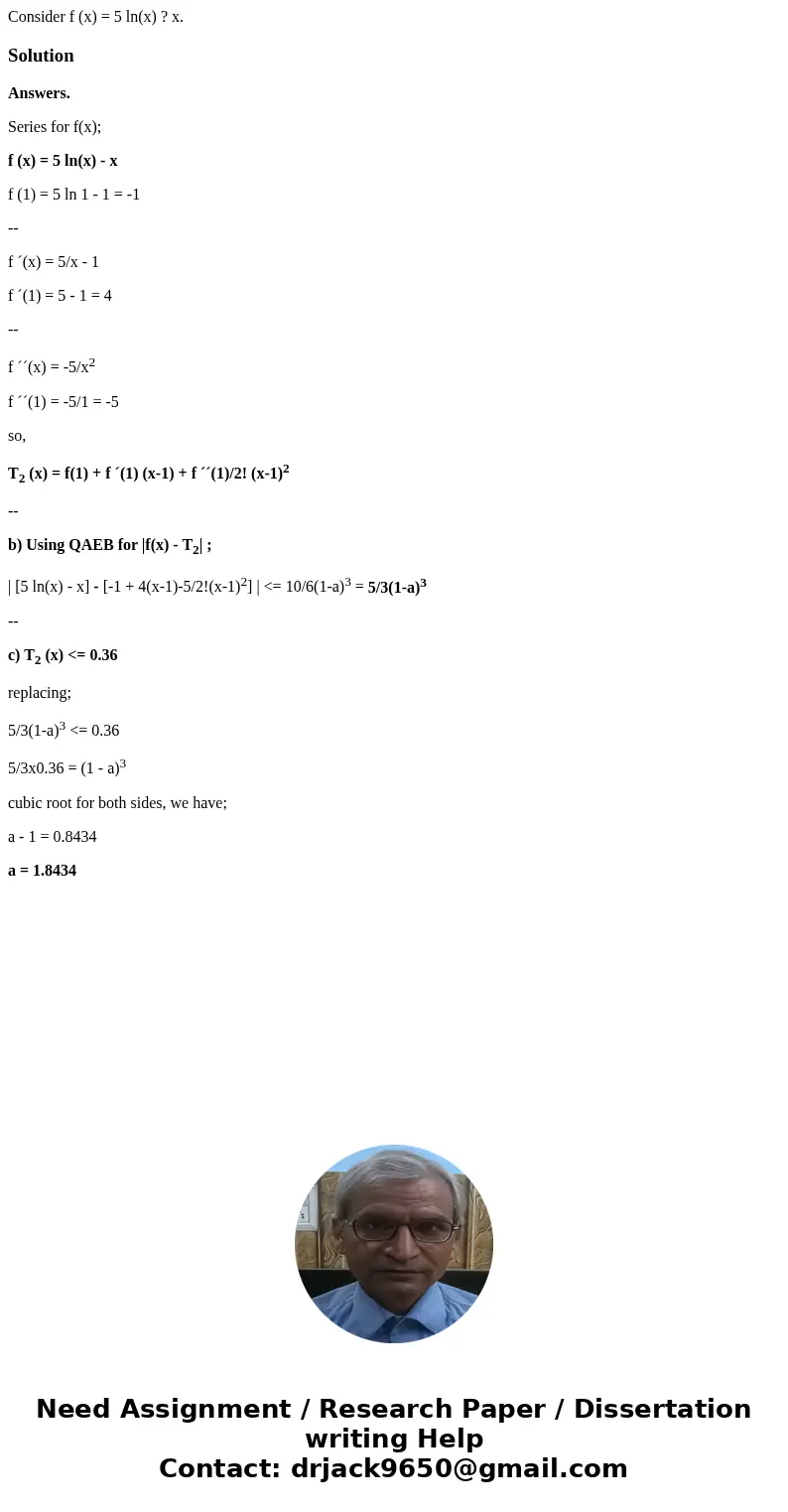 Consider f (x) = 5 ln(x) ? x.SolutionAnswers. Series for f(x); f (x) = 5 ln(x) - x f (1) = 5 ln 1 - 1 = -1 -- f ´(x) = 5/x - 1 f ´(1) = 5 - 1 = 4 -- f ´´(x) = - Consider f (x) = 5 ln(x) ? x.SolutionAnswers. Series for f(x); f (x) = 5 ln(x) - x f (1) = 5 ln 1 - 1 = -1 -- f ´(x) = 5/x - 1 f ´(1) = 5 - 1 = 4 -- f ´´(x) = -