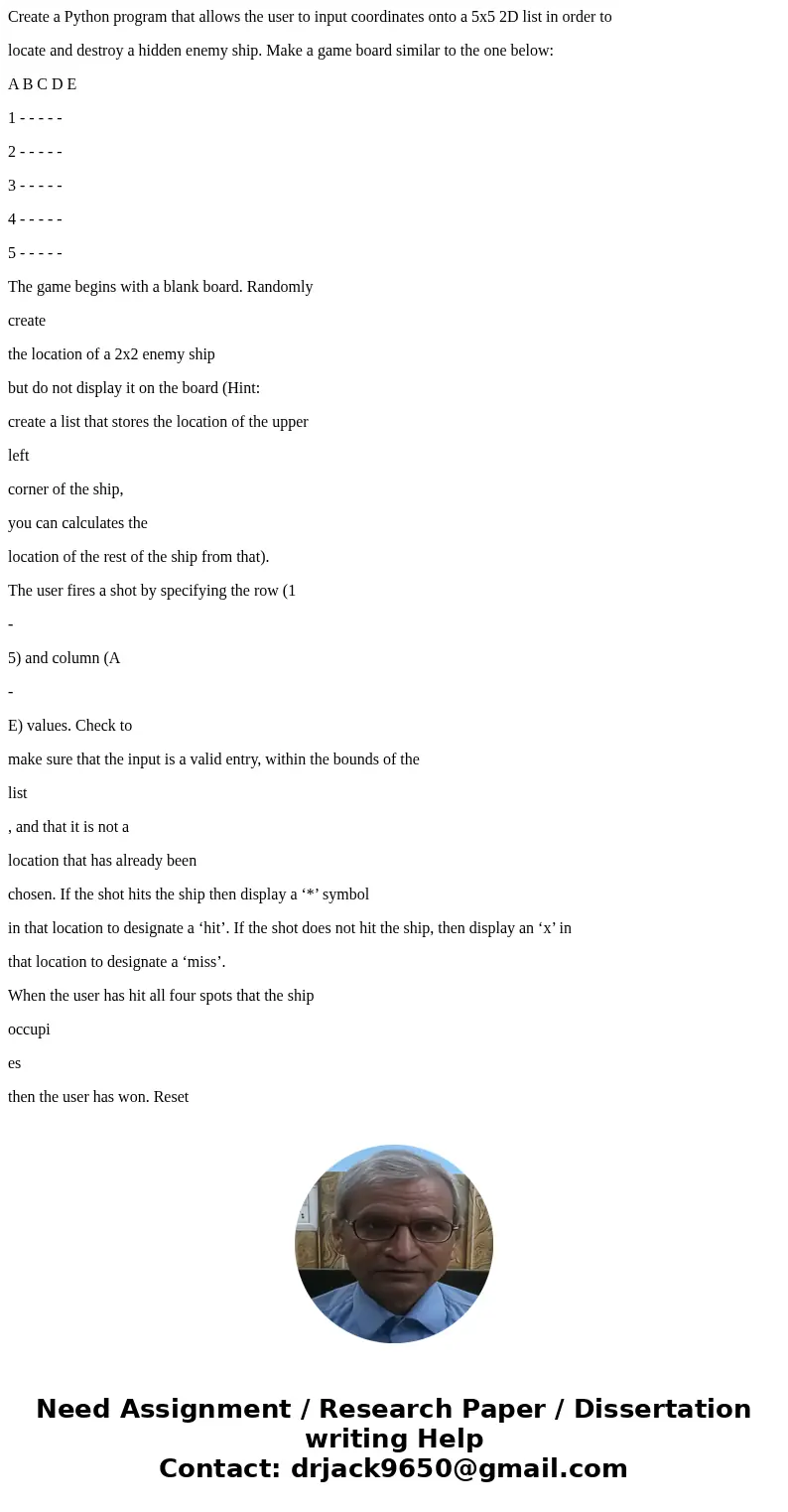 Create a Python program that allows the user to input coordinates onto a 5x5 2D list in order to locate and destroy a hidden enemy ship. Make a game board simil Create a Python program that allows the user to input coordinates onto a 5x5 2D list in order to locate and destroy a hidden enemy ship. Make a game board simil