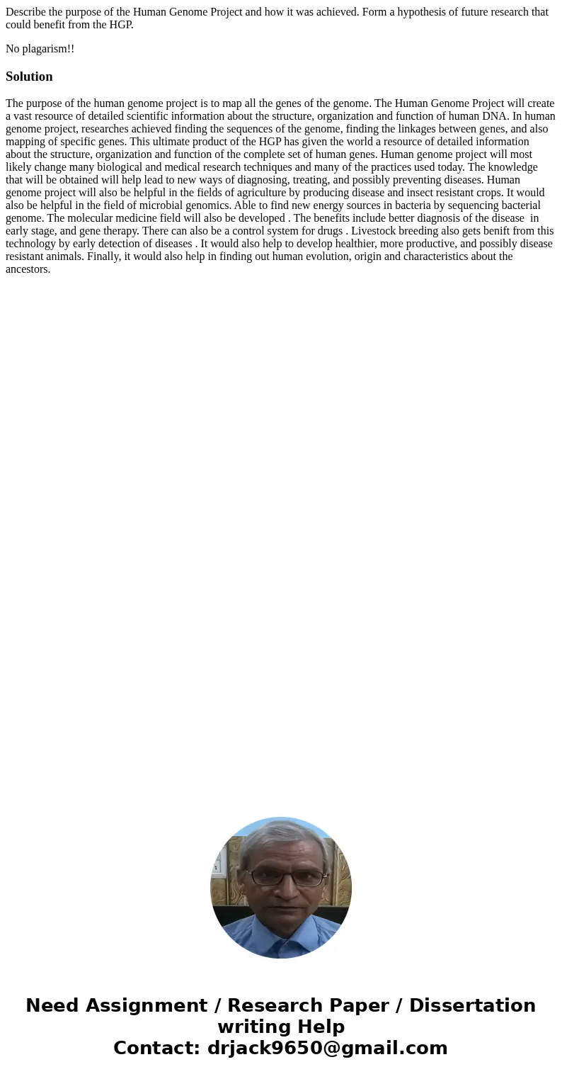 Describe the purpose of the Human Genome Project and how it was achieved. Form a hypothesis of future research that could benefit from the HGP. No plagarism!!So Describe the purpose of the Human Genome Project and how it was achieved. Form a hypothesis of future research that could benefit from the HGP. No plagarism!!So