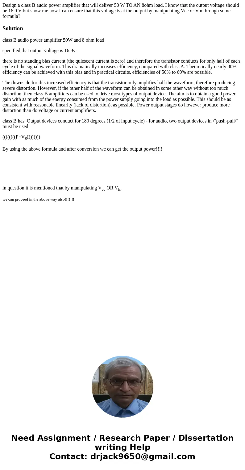Design a class B audio power amplifier that will deliver 50 W TO AN 8ohm load. I know that the output voltage should be 16.9 V but show me how I can ensure that Design a class B audio power amplifier that will deliver 50 W TO AN 8ohm load. I know that the output voltage should be 16.9 V but show me how I can ensure that