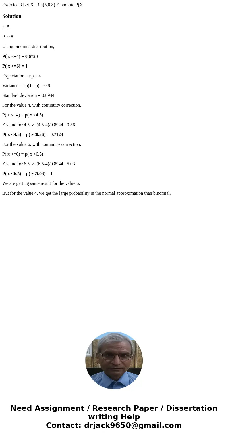 Exercice 3 Let X -Bin(5,0.8). Compute P(X Solutionn=5 P=0.8 Using binomial distribution, P( x <=4) = 0.6723 P( x <=6) = 1 Expectation = np = 4 Variance =  Exercice 3 Let X -Bin(5,0.8). Compute P(X Solutionn=5 P=0.8 Using binomial distribution, P( x <=4) = 0.6723 P( x <=6) = 1 Expectation = np = 4 Variance =