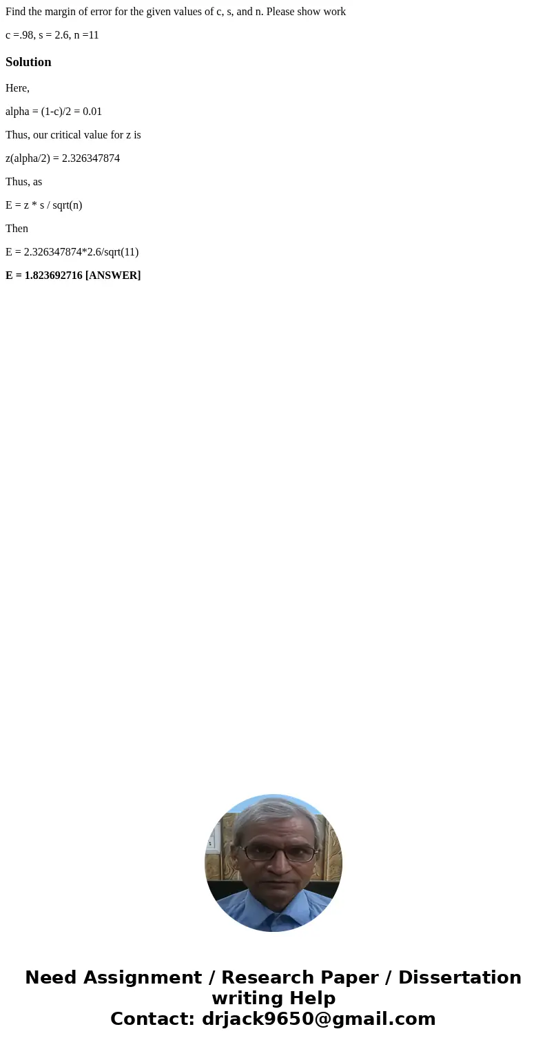 Find the margin of error for the given values of c, s, and n. Please show work c =.98, s = 2.6, n =11SolutionHere, alpha = (1-c)/2 = 0.01 Thus, our critical val Find the margin of error for the given values of c, s, and n. Please show work c =.98, s = 2.6, n =11SolutionHere, alpha = (1-c)/2 = 0.01 Thus, our critical val