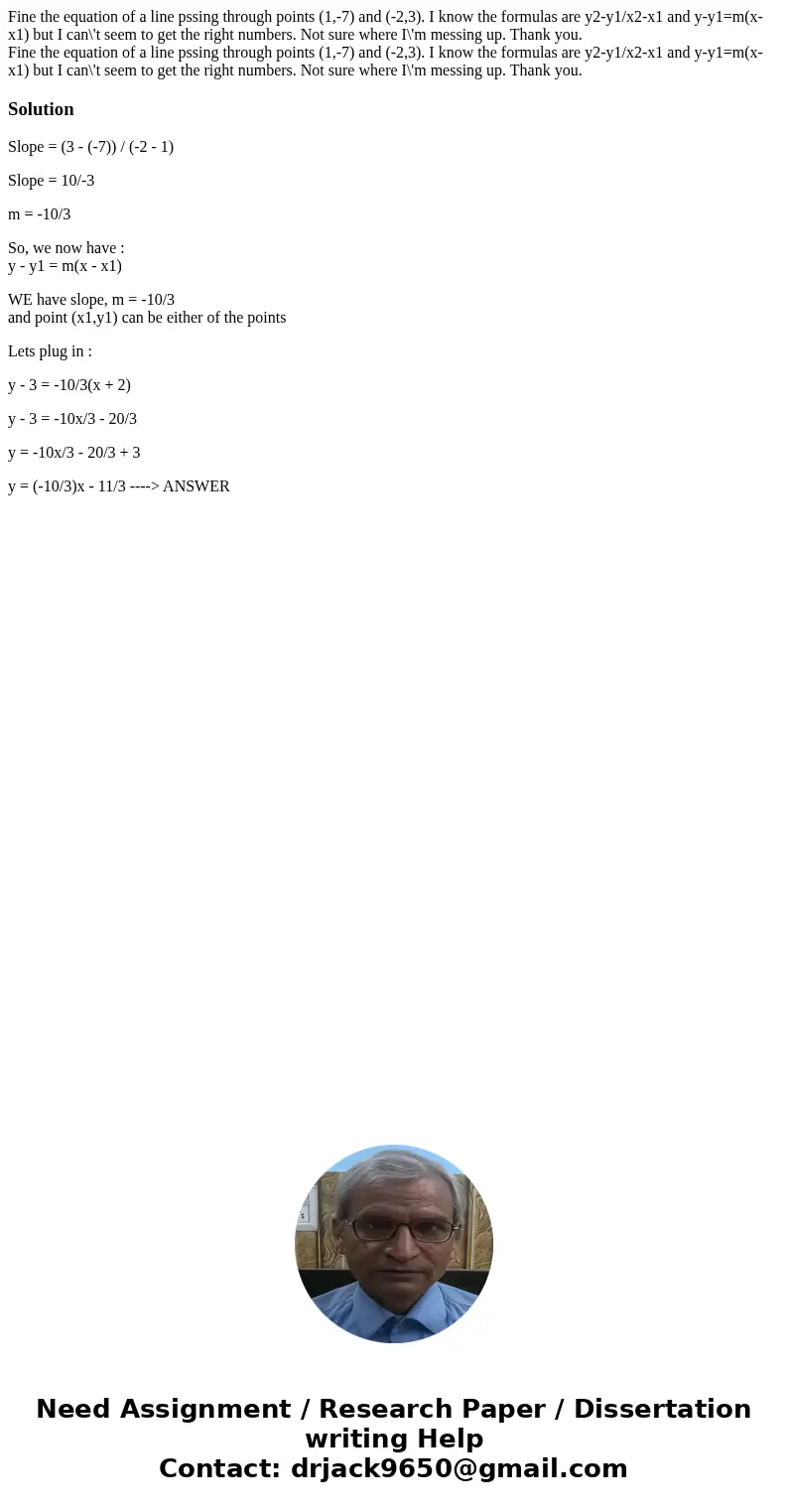 Fine the equation of a line pssing through points (1,-7) and (-2,3). I know the formulas are y2-y1/x2-x1 and y-y1=m(x-x1) but I can\'t seem to get the right nu  Fine the equation of a line pssing through points (1,-7) and (-2,3). I know the formulas are y2-y1/x2-x1 and y-y1=m(x-x1) but I can\'t seem to get the right nu